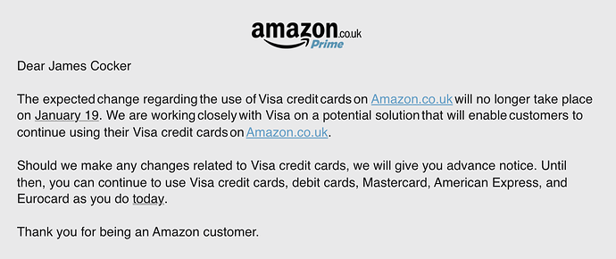 The expected change regarding the use of Visa credit cards on Amazon.co.uk will no longer take place on January 19. We are working closely with Visa on a potential solution that will enable customers to continue using their Visa credit cards on Amazon.co.uk. Should we make any changes related to Visa credit cards, we will give you advance notice. Until then, you can continue to use Visa credit cards, debit cards, Mastercard, American Express, and Eurocard as you do today. Thank you for being an Amazon customer.